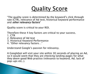 Quality Score“The quality score is determined by the keyword’s click throughrate (CTR), relevance of Ad text, historical keyword performanceand other relevancy factors”Quality score is critical to your ROI.Therefore these 4 key factors are critical to your success.1. CTR2. Relevance of Ad text3. Historical Keyword Performance4. “Other relevancy factors…”Understand Google’s passion for relevancy.A Googlebot will visit your site within 30 seconds of placing an Ad,so it would seem that they are checking landing pages for whatthey deem good Web practice (relevance to keyword, Ad, lack ofpop-ups etc..).