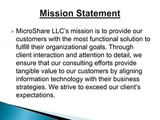 MicroShare LLC’s mission is to provide our customers with the most functional solution to fulfill their organizational goals. Through client interaction and attention to detail, we ensure that our consulting efforts provide tangible value to our customers by aligning information technology with their business strategies. We strive to exceed our client’s expectations.Mission Statement