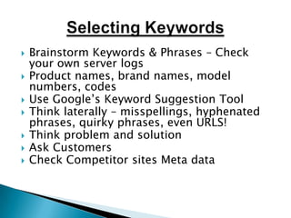 Selecting KeywordsBrainstorm Keywords & Phrases – Check your own server logsProduct names, brand names, model numbers, codesUse Google’s Keyword Suggestion ToolThink laterally – misspellings, hyphenated phrases, quirky phrases, even URLS!Think problem and solutionAsk CustomersCheck Competitor sites Meta data