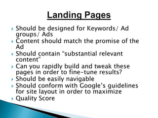Landing PagesShould be designed for Keywords/ Ad groups/ AdsContent should match the promise of the AdShould contain “substantial relevant content”Can you rapidly build and tweak these pages in order to fine-tune results?Should be easily navigableShould conform with Google’s guidelines for site layout in order to maximizeQuality Score