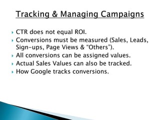 Tracking & Managing CampaignsCTR does not equal ROI.Conversions must be measured (Sales, Leads, Sign-ups, Page Views & “Others”).All conversions can be assigned values.Actual Sales Values can also be tracked.How Google tracks conversions.