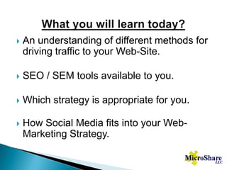 What you will learn today?An understanding of different methods for driving traffic to your Web-Site.SEO / SEM tools available to you.Which strategy is appropriate for you.How Social Media fits into your Web-Marketing Strategy.