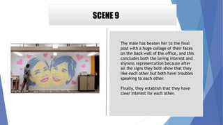 SCENE 9
The male has beaten her to the final
post with a huge collage of their faces
on the back wall of the office, and this
concludes both the loving interest and
shyness representation because after
all the signs they both show that they
like each other but both have troubles
speaking to each other.
Finally, they establish that they have
clear interest for each other.
 