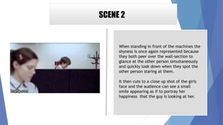 SCENE 2
When standing in front of the machines the
shyness is once again represented because
they both peer over the wall-section to
glance at the other person simultaneously
and quickly look down when they spot the
other person staring at them.
It then cuts to a close up shot of the girls
face and the audience can see a small
smile appearing as if to portray her
happiness that the guy is looking at her.
 