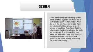 SCENE 4
Scene 4 shows the female lifting up her
blinds and find a yellow sun made out of
post it notes stuck on her window. After
she sees the sun made out of post-its on
her window she looks around to see if
anyone is watching. This shows that the
relationship that the female and the male
has is a secret. The shot used for this
scene is a wide shot/ long shot, this shot
enables the viewer to see the back
ground of the office setting portraying
the office relationship.
 