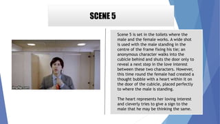 SCENE 5
Scene 5 is set in the toilets where the
male and the female works. A wide shot
is used with the male standing in the
centre of the frame fixing his tie; an
anonymous character walks into the
cubicle behind and shuts the door only to
reveal a next step in the love interest
between these two characters. However,
this time round the female had created a
thought bubble with a heart within it on
the door of the cubicle, placed perfectly
to where the male is standing.
The heart represents her loving interest
and cleverly tries to give a sign to the
male that he may be thinking the same.
 