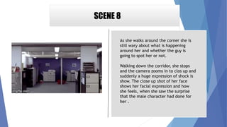 SCENE 8
As she walks around the corner she is
still wary about what is happening
around her and whether the guy is
going to spot her or not.
Walking down the corridor, she stops
and the camera zooms in to clos up and
suddenly a huge expression of shock is
show. The close up shot of her face
shows her facial expression and how
she feels, when she saw the surprise
that the male character had done for
her .
 