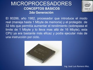 MICROPROCESADORES
CONCEPTOS BÁSICOS
2da Generación
El 80286, año 1982, procesador que introduce el modo
real (maneja hasta 1 Mbyte de memoria) y el protegido de
32 bits que permitía aumentar el rendimiento (sobrepasa el
limite de 1 Mbyte y lo lleva mas allá de 16 Mbyte), esta
CPU ya era bastante más eficaz y podía ejecutar más de
una instrucción por ciclo.
Ing. José Luis Romero Msc.
 