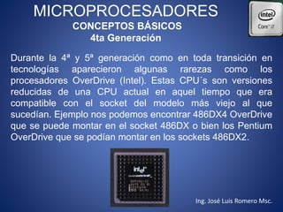MICROPROCESADORES
CONCEPTOS BÁSICOS
4ta Generación
Durante la 4ª y 5ª generación como en toda transición en
tecnologías aparecieron algunas rarezas como los
procesadores OverDrive (Intel). Estas CPU´s son versiones
reducidas de una CPU actual en aquel tiempo que era
compatible con el socket del modelo más viejo al que
sucedían. Ejemplo nos podemos encontrar 486DX4 OverDrive
que se puede montar en el socket 486DX o bien los Pentium
OverDrive que se podían montar en los sockets 486DX2.
Ing. José Luis Romero Msc.
 