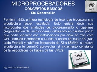 MICROPROCESADORES
CONCEPTOS BÁSICOS
5ta Generación
Pentium 1993, primera tecnología de Intel que incorpora una
arquitectura súper escalada. Esto quiere decir que
incorporaba dos unidades de procesamiento o pipelines
(segmentación de instrucciones) trabajando en paralelo por lo
que podía ejecutar dos instrucciones por ciclo de reloj esta
CPU también incremento a 64 bits el ancho del bus FSB (Bus
Lado Frontal) y subió su frecuencia de 33 a 66MHz, su nueva
arquitectura le permitió aprovechar el incremento constante
de la velocidades de trabajo de las CPU’s.
Ing. José Luis Romero Msc.
 