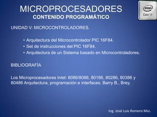 MICROPROCESADORES
CONTENIDO PROGRAMÁTICO
UNIDAD V: MICROCONTROLADORES.
• Arquitectura del Microcontrolador PIC 16F84.
• Set de instrucciones del PIC 16F84.
• Arquitectura de un Sistema basado en Microcontroladores.
BIBLIOGRAFÍA
Los Microprocesadores Intel: 8086/8088, 80186, 80286, 80386 y
80486 Arquitectura, programación e interfaces. Barry B., Brey.
Ing. José Luis Romero Msc.
 