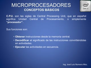 MICROPROCESADORES
CONCEPTOS BÁSICOS
C.P.U. son las siglas de Central Processing Unit, que en español
significa Unidad Central de Procesamiento, o simplemente
“procesador”.
Sus funciones son:
• Obtener instrucciones desde la memoria central.
• Decodificar el significado de las instrucciones convirtiéndolas
en actividades.
• Ejecutar las actividades en secuencia.
Ing. José Luis Romero Msc.
 