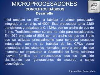 MICROPROCESADORES
CONCEPTOS BÁSICOS
Desarrollo
Intel empezó en 1971 a fabricar el primer procesador
integrado en un chip, el 4004. Este procesador tenía 2250
transistores y trabajaba a 0,1 MHz, con un ancho de bus de
4 bits. Tradicionalmente su uso ha sido para calculadoras.
En 1972 presentó el 8008 con un ancho de bus de 8 bits
que se utilizaba principalmente para controlar procesos
industriales; aún no se hablaba de las CPUs como
orientadas a los usuarios normales, pero a partir de ese
momento se empezaron a desarrollar de forma continúa
nuevas familias de procesadores que se han ido
clasificando por generaciones de acuerdo a saltos
tecnológicos.
Ing. José Luis Romero Msc.
 