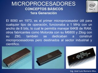 MICROPROCESADORES
CONCEPTOS BÁSICOS
1era Generación
El 8080 en 1973, es el primer microprocesador útil para
cualquier tipo de operación, funcionaba a 1 MHz con un
ancho de 8 bits, lo cual le permitía manejar 64KB de RAM,
otros fabricantes como Motorola con su M6800 y Zilog con
su Z80, también se dedicaban a construir
microprocesadores pero destinados al sector industrial y
científico.
Ing. José Luis Romero Msc.
 