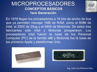 MICROPROCESADORES
CONCEPTOS BÁSICOS
1era Generación
En 1978 llegan los procesadores a 16 bits de ancho de bus
que ya permiten manejar 1MB de RAM, como el 8086 de
Intel, el Z800 de Zilog y el 6800 de Motorola. De estos tres
fabricantes sólo Intel y Motorola prosperaron. Los
procesadores Intel fueron la base de los Personal
Computer (PC) de la familia x86 y Motorola fue la base de
los primeros Apple y plataformas Unix.
Ing. José Luis Romero Msc.
 