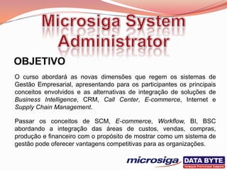 O curso abordará as novas dimensões que regem os sistemas de
Gestão Empresarial, apresentando para os participantes os principais
conceitos envolvidos e as alternativas de integração de soluções de
Business Intelligence, CRM, Call Center, E-commerce, Internet e
Supply Chain Management.

Passar os conceitos de SCM, E-commerce, Workflow, BI, BSC
abordando a integração das áreas de custos, vendas, compras,
produção e financeiro com o propósito de mostrar como um sistema de
gestão pode oferecer vantagens competitivas para as organizações.
 