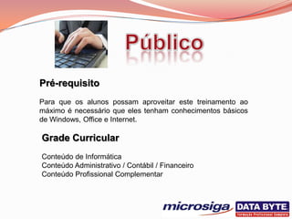 Pré-requisito
Para que os alunos possam aproveitar este treinamento ao
máximo é necessário que eles tenham conhecimentos básicos
de Windows, Office e Internet.

Grade Curricular
Conteúdo de Informática
Conteúdo Administrativo / Contábil / Financeiro
Conteúdo Profissional Complementar
 
