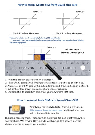 TEMPLATE
Print in 1:1 scale
How to make Micro-SIM from usual SIM card
How to convert back SIM card from Micro-SIM
TEMPLATE
Print in 1:1 scale on A4 size paper
TEMPLATE
Print in 1:1 scale on A4 size paper
1. Print this page in 1:1 scale on A4 size paper.
2. Fix your SIM card on top of template with double-sided tape or with glue.
3. Align ruler over SIM card with bold guide lines and draw cut lines on SIM card.
4. Cut SIM card by drawn lines using sharp knife or scissors.
5. Use small file to smoothen corners of your new micro-SIM card.
INSTRUCTIONS
How-to use template
* above templates are drawn strictly following ETSI specification
** the author takes no responsibility for any damage of your SIM card, mobile phone, iPad or
any other equipment
Simply buy micro-SIM adapter from our web-site at
http://www.buy-microsim.com, and insert your new
micro SIM card into adapter.
Our adapters are genuine, made of fine quality plastic, and strictly follow ETSI
specifications. We provide FREE worldwide shipping, fast service, and the
cheapest prices among others suppliers.
 