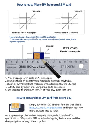 How to make Micro-SIM from usual SIM card
TEMPLATE
Print in 1:1 scale on A4 size paper
TEMPLATE
Print in 1:1 scale on A4 size paper
* above templates are drawn strictly following ETSI specification
** the author takes no responsibility for any damage of your SIM card, mobile phone, iPad or
any other equipment
TEMPLATE
INSTRUCTIONS
How-to use template
Print in 1:1 scale
1. Print this page in 1:1 scale on A4 size paper.
2. Fix yourSIM card on top of templatewithdouble-sidedtape orwithglue.
3. Align ruleroverSIM card with bold guidelinesanddraw cut lineson SIMcard.
4. Cut SIM card by drawn lines using sharp knife or scissors.
5. Use small file to smoothen corners of your new micro-SIM card.
How to convert back SIM card from Micro-SIM
Simply buy micro-SIM adapter from our web-site at
http://www.buy-microsim.com, and insert your new
micro SIM card into adapter.
Ouradaptersare genuine,made offinequalityplastic, and strictly followETSI
specifications. We provide FREE worldwide shipping, fast service, and the
cheapest prices among others suppliers.
 