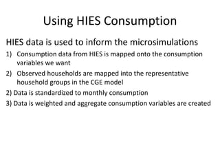 Using HIES Consumption
HIES data is used to inform the microsimulations
1) Consumption data from HIES is mapped onto the consumption
variables we want
2) Observed households are mapped into the representative
household groups in the CGE model
2) Data is standardized to monthly consumption
3) Data is weighted and aggregate consumption variables are created
 