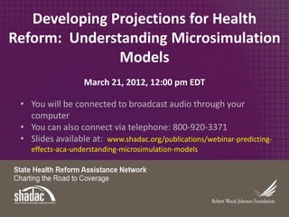 Developing Projections for Health
Reform: Understanding Microsimulation
               Models
                   March 21, 2012, 12:00 pm EDT

 • You will be connected to broadcast audio through your
   computer
 • You can also connect via telephone: 800-920-3371
 • Slides available at: www.shadac.org/publications/webinar-predicting-
    effects-aca-understanding-microsimulation-models
 