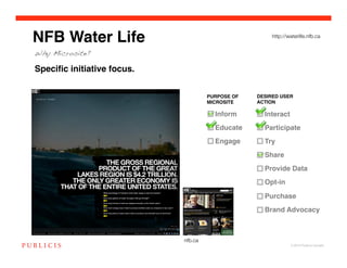NFB Water Life                                          http://waterlife.nfb.ca


Why Microsite?

Speciﬁc initiative focus.


                                      PURPOSE OF   DESIRED USER
                                      MICROSITE!   ACTION!

                                        Inform!      Interact!
                                        Educate!     Participate!
                                        Engage!      Try!
                                                     Share!
                                                     Provide Data!
                                                     Opt-in!
                                                     Purchase!
                                                     Brand Advocacy!



                            nfb.ca
                                                                © 2010 Publicis Canada!
 