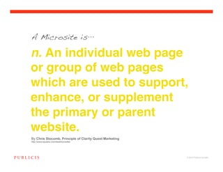 A Microsite is

n. An individual web page
or group of web pages
which are used to support,
enhance, or supplement
the primary or parent
website.
By Chris Slocumb, Principle of Clarity Quest Marketing
http://www.squidoo.com/bestmicrosites




                                                         © 2010 Publicis Canada!
 