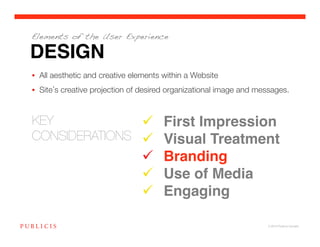 Elements of the User Experience

DESIGN
•  All aesthetic and creative elements within a Website
•  Site s creative projection of desired organizational image and messages. 


KEY 
             First Impression!
CONSIDERATIONS
   Visual Treatment!
                                  Branding!
                                  Use of Media!
                                  Engaging!

                                                                     © 2010 Publicis Canada!
 