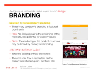 Designing a microsite user experience: Design

BRANDING
Solution 1: No Secondary Branding!
•  The primary company s branding is featured
   prominently
•  Pros: No confusion as to the ownership of the
   microsite, less potential for usability issues
•  Cons: The marketing of the product or service
   may be limited by primary site branding

Use this solution when:
•  Targeting existing primary site visitors
•  The core user ﬂow is dependent on the
   primary site (shopping cart, buy ﬂow, etc)
                                                                                               Rogers Product Experience Destination
           By Louis Lazaris
           http://www.webdesignerdepot.com/2010/08/designing-microsites-factors-to-consider/                               © 2010 Publicis Canada!
 