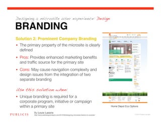 Designing a microsite user experience: Design

BRANDING
Solution 2: Prominent Company Branding!
•  The primary property of the microsite is clearly
   deﬁned
•  Pros: Provides enhanced marketing beneﬁts
   and trafﬁc source for the primary site
•  Cons: May cause navigation complexity and
   design issues from the integration of two
   separate branding

Use this solution when:
•  Unique branding is required for a
   corporate program, initiative or campaign
   within a primary site
                                                                      Home Depot Eco Options

           By Louis Lazaris
           http://www.webdesignerdepot.com/2010/08/designing-microsites-factors-to-consider/                      © 2010 Publicis Canada!
 
