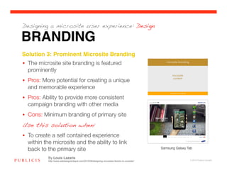 Designing a microsite user experience: Design

BRANDING
Solution 3: Prominent Microsite Branding!
•  The microsite site branding is featured
   prominently
•  Pros: More potential for creating a unique
   and memorable experience
•  Pros: Ability to provide more consistent
   campaign branding with other media 
•  Cons: Minimum branding of primary site
Use this solution when:

•  To create a self contained experience
   within the microsite and the ability to link
   back to the primary site
                                                                   Samsung Galaxy Tab

           By Louis Lazaris
           http://www.webdesignerdepot.com/2010/08/designing-microsites-factors-to-consider/                    © 2010 Publicis Canada!
 