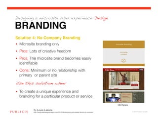 Designing a microsite user experience: Design

BRANDING
Solution 4: No Company Branding!
•  Microsite branding only
•  Pros: Lots of creative freedom
•  Pros: The microsite brand becomes easily
   identiﬁable
•  Cons: Minimum or no relationship with
   primary or parent site

Use this solution when:

•  To create a unique experience and
   branding for a particular product or service

                                                                                               Old Spice

           By Louis Lazaris
           http://www.webdesignerdepot.com/2010/08/designing-microsites-factors-to-consider/                © 2010 Publicis Canada!
 