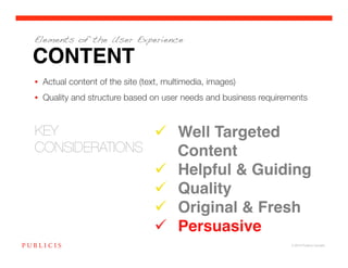 Elements of the User Experience

CONTENT
•  Actual content of the site (text, multimedia, images) 
•  Quality and structure based on user needs and business requirements


KEY 
             Well Targeted
CONSIDERATIONS
    Content!
                                       Helpful & Guiding!
                                       Quality!
                                       Original & Fresh!
                                       Persuasive!
                                                                  © 2010 Publicis Canada!
 