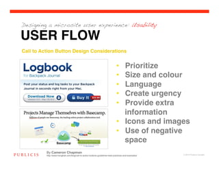 Designing a microsite user experience: Usability

USER FLOW
Call to Action Button Design Considerations!


                                                                                •  Prioritize!
                                                                                •  Size and colour!
                                                                                •  Language!
                                                                                •  Create urgency!
                                                                                •  Provide extra
                                                                                   information!
                                                                                •  Icons and images!
                                                                                •  Use of negative
                                                                                   space!
          By Cameron Chapman
          http://www.hongkiat.com/blog/call-to-action-buttons-guidelines-best-practices-and-examples/   © 2010 Publicis Canada!
 