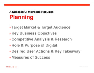 A Successful Microsite Requires 

Planning
• Target Market & Target Audience!
• Key Business Objectives!
• Competitive Analysis & Research!
• Role & Purpose of Digital!
• Desired User Actions & Key Takeaway!
• Measures of Success!

                                     © 2010 Publicis Canada!
 