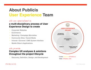 About Publicis  
User Experience Team
We are specialized in
a multi-disciplinary process of User
Experience Design to create
•  Corporate Websites!
•  Ecommerce!
•  Marketing / Campaign Microsites!
•  Community Sites / Social Media!
•  Intranet / Extranet / CMS System Interface!
•  Mobile Sites & Applications!


We provide
Complex UX analyses & solutions
throughout the project lifecycle
                                                    Contact: Jenna.Yim@Publicis.ca!
•  Discovery, Deﬁnition, Design, and Development!
                                                    Twitter: @Publicis_UXD!



                                                                                      © 2010 Publicis Canada!
 