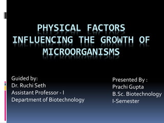 PHYSICAL FACTORS
INFLUENCING THE GROWTH OF
MICROORGANISMS
Guided by:
Dr. Ruchi Seth
Assistant Professor - I
Department of Biotechnology
Presented By :
Prachi Gupta
B.Sc. Biotechnology
I-Semester
 