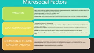 Microsocial Factors
• a learner can use the two ways, in different situations, in order to convey the same meaning or function. The variable features of language use depend on the
speaker's communicative context that is where he learned and where he used.
• Linguistic Context.- language form and function. Phonology and speech.
• Psychological Context.-Attention in the production of language.
• Microsocial Context.- settings where the participant is able to perceive information to succeess; the way of being used, be interpreted and be negotiated.
VARIATION
• The language input is essential for language learning.
• Nature of input modification.- The language used for L1 to L2, is systematically modified and simplified comparable with bayby talk, most of the phrases are
memorized as chunks of speech.
• Nature of interactional modifications.- The social interaction is completely necessary. The repetitions or paraphrasing is how the l2 is going to acquire in a
natural way.
• Feedback.- This is a form of correction: direct and indirect by: request for clarification, rising intonation, Paraphrasing of an NNS utterance.
• Intake to cognitive processing.- the “intake” process is acquired by social interaction only that facilitates and contributes the entrance to a mental process of
learning.
IMPUT AND INTERACTION
• Based on Sociocultural Theory of Vygotsky. It theory considers interaction as an essential force for learning. Where child learns by adults.
• Interpersonal interaction.- a person has to maintain a communication and social relationship with others in certain events or situations. The symbolic
meditation occurs in Zone of Proximal Development (Vygotsky) do it through the scaffolding.
• Intrapersonal interaction. The communication that occurs inside of each individual.
INTERACTION AS THE BASIC
GENESIS OF LANGUAGE
 