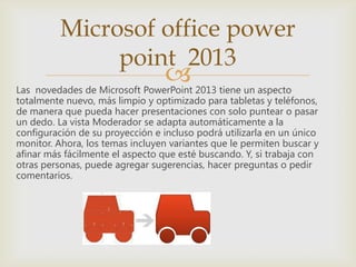 Las novedades de Microsoft PowerPoint 2013 tiene un aspecto
totalmente nuevo, más limpio y optimizado para tabletas y teléfonos,
de manera que pueda hacer presentaciones con solo puntear o pasar
un dedo. La vista Moderador se adapta automáticamente a la
configuración de su proyección e incluso podrá utilizarla en un único
monitor. Ahora, los temas incluyen variantes que le permiten buscar y
afinar más fácilmente el aspecto que esté buscando. Y, si trabaja con
otras personas, puede agregar sugerencias, hacer preguntas o pedir
comentarios.
Microsof office power
point 2013
 