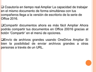  Coautoría en tiempo real Ampliar La capacidad de trabajar
en el mismo documento de forma simultánea con tus
compañeros llega a la versión de escritorio de la serie de
Office 2016.
Compartir documentos ahora es más fácil Ampliar Ahora
podrás compartir tus documentos en Office 20016 gracias al
botón ‘Compartir’ en el menú de opciones.
Envío de archivos grandes usando OneDrive Ampliar Si
bien la posibilidad de enviar archivos grandes a otras
personas a través de un URL.
 