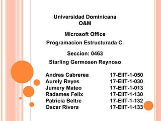Universidad Dominicana
O&M
Microsoft Office
Programacion Estructurada C.
Seccion: 0463
Starling Germosen Reynoso
Andres Cabrerea 17-EIIT-1-050
Aurely Reyes 17-EIIT-1-030
Jumery Mateo 17-EIIT-1-013
Radames Felix 17-EIIT-1-130
Patricia Beltre 17-EIIT-1-132
Oscar Rivera 17-EIIT-1-133
 