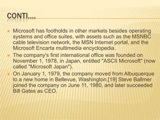 CONTI….Microsoft has footholds in other markets besides operating systems and office suites, with assets such as the MSNBC cable television network, the MSN Internet portal, and the Microsoft Encarta multimedia encyclopedia.The company's first international office was founded on November 1, 1978, in Japan, entitled "ASCII Microsoft" (now called "Microsoft Japan").On January 1, 1979, the company moved from Albuquerque to a new home in Bellevue, Washington.[19] Steve Ballmer joined the company on June 11, 1980, and later succeeded Bill Gates as CEO. 