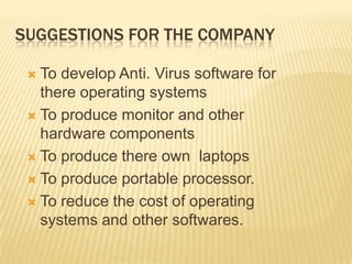 SUGGESTIONS FOR THE COMPANYTo develop Anti. Virus software for there operating systemsTo produce monitor and other hardware componentsTo produce there own  laptopsTo produce portable processor. To reduce the cost of operating systems and other softwares.  