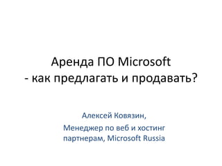 Аренда ПО Microsoft - как предлагать и продавать? Алексей Ковязин,  Менеджер по веб и хостинг партнерам, Microsoft Russia 