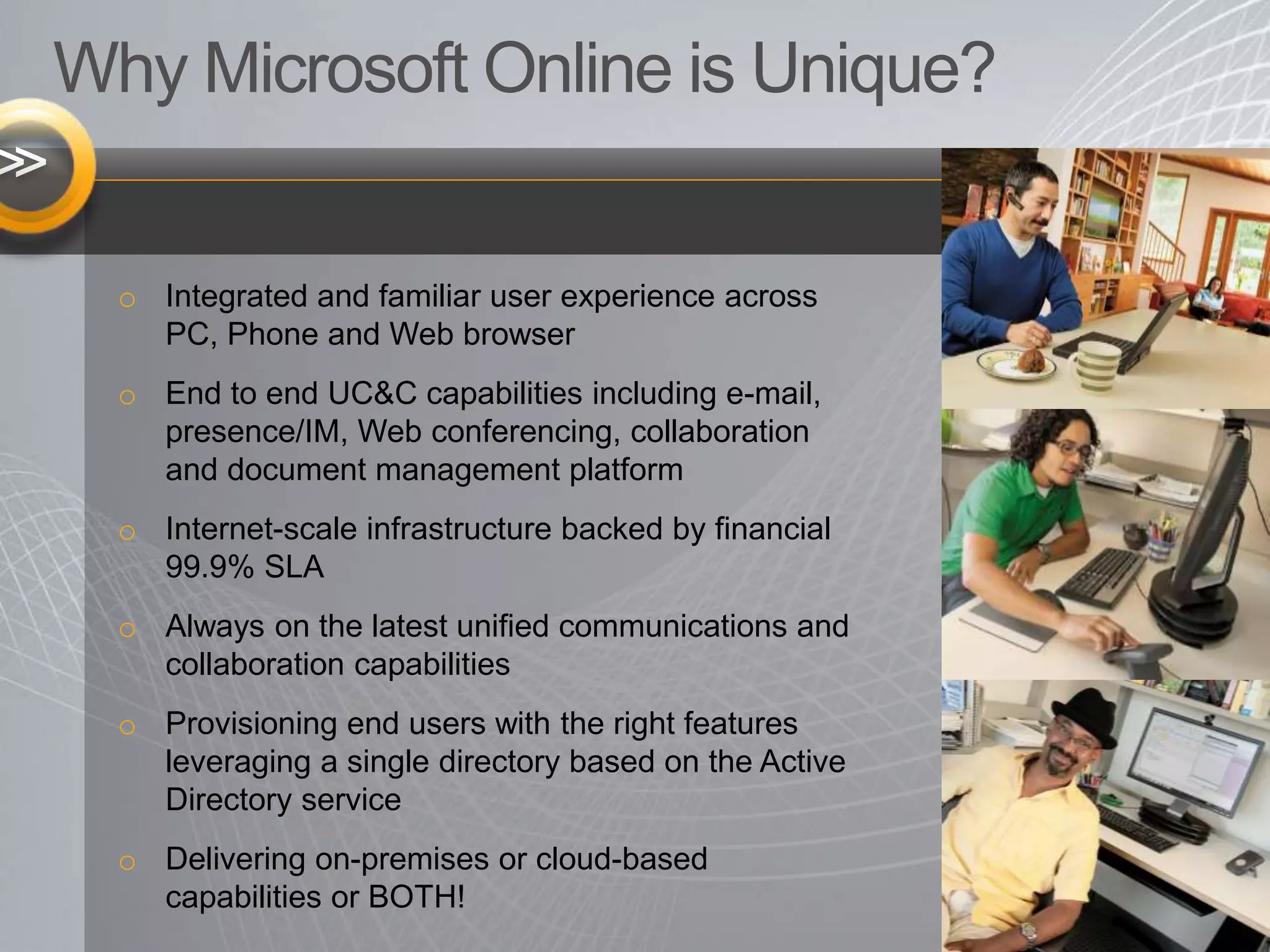 Why Microsoft Online is Unique?
o Integrated and familiar user experience across
PC, Phone and Web browser
o End to end UC&C capabilities including e-mail,
presence/IM, Web conferencing, collaboration
and document management platform
o Internet-scale infrastructure backed by financial
99.9% SLA
o Always on the latest unified communications and
collaboration capabilities
o Provisioning end users with the right features
leveraging a single directory based on the Active
Directory service
o Delivering on-premises or cloud-based
capabilities or BOTH!
 