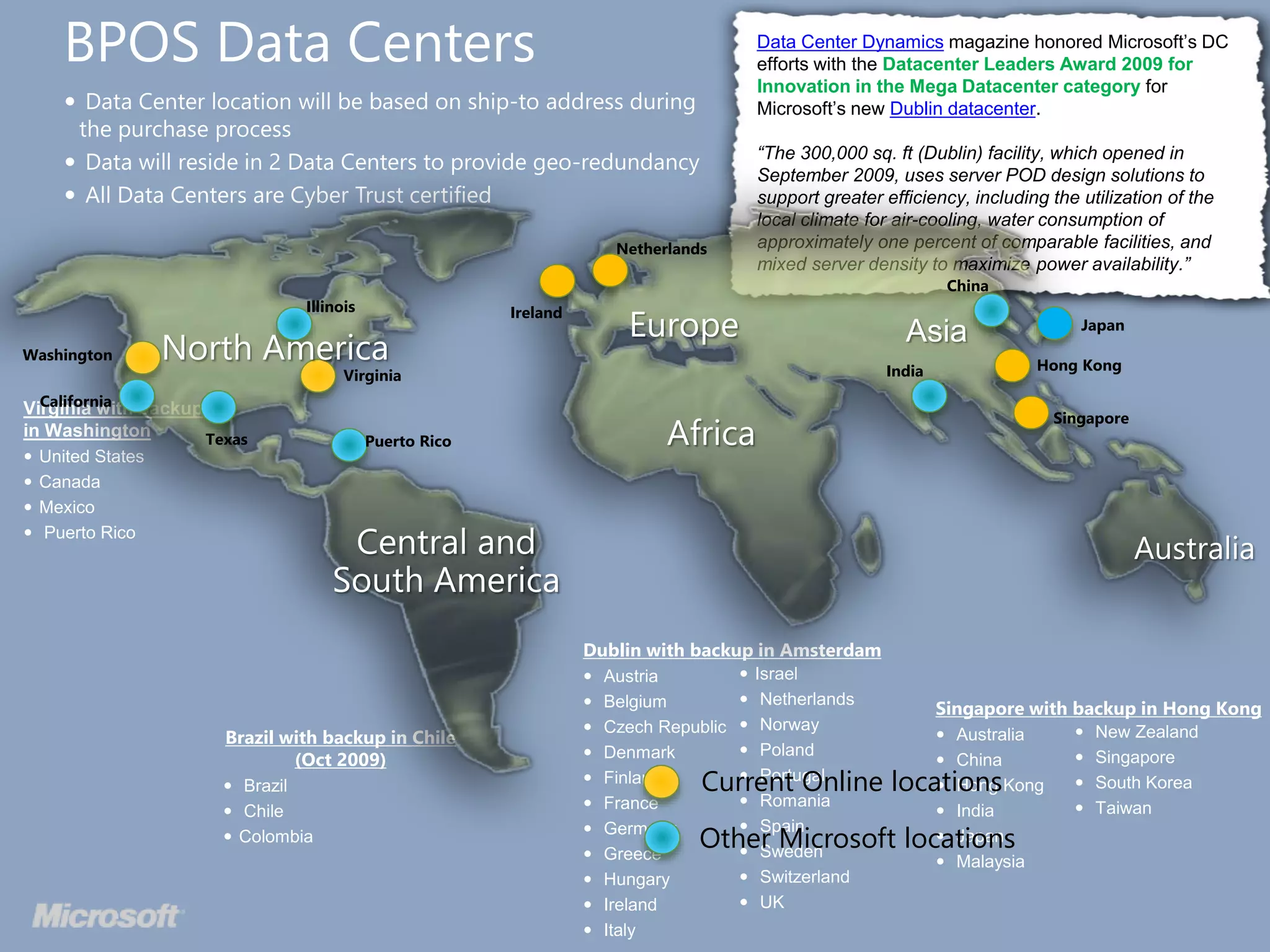  Data Center location will be based on ship-to address during
the purchase process
 Data will reside in 2 Data Centers to provide geo-redundancy
 All Data Centers are Cyber Trust certified
Virginia with backup
in Washington
 United States
 Canada
 Mexico
 Puerto Rico
Dublin with backup in Amsterdam
 Austria
 Belgium
 Czech Republic
 Denmark
 Finland
 France
 Germany
 Greece
 Hungary
 Ireland
 Italy
 Israel
 Netherlands
 Norway
 Poland
 Portugal
 Romania
 Spain
 Sweden
 Switzerland
 UK
Singapore with backup in Hong Kong
 Australia
 China
 Hong Kong
 India
 Japan
 Malaysia
Brazil with backup in Chile
(Oct 2009)
 Brazil
 Chile
 Colombia
 New Zealand
 Singapore
 South Korea
 Taiwan
BPOS Data Centers Data Center Dynamics magazine honored Microsoft’s DC
efforts with the Datacenter Leaders Award 2009 for
Innovation in the Mega Datacenter category for
Microsoft’s new Dublin datacenter.
“The 300,000 sq. ft (Dublin) facility, which opened in
September 2009, uses server POD design solutions to
support greater efficiency, including the utilization of the
local climate for air-cooling, water consumption of
approximately one percent of comparable facilities, and
mixed server density to maximize power availability.”
Current Online locations
Other Microsoft locations
Washington
California
Texas
Illinois
Virginia
Puerto Rico
Ireland
Netherlands
China
Japan
India
Singapore
Hong Kong
 