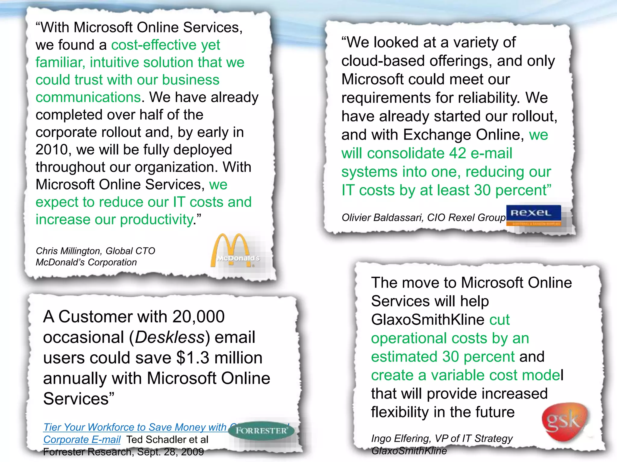 A Customer with 20,000
occasional (Deskless) email
users could save $1.3 million
annually with Microsoft Online
Services”
Tier Your Workforce to Save Money with Cloud-Based
Corporate E-mail Ted Schadler et al
Forrester Research, Sept. 28, 2009
“We looked at a variety of
cloud-based offerings, and only
Microsoft could meet our
requirements for reliability. We
have already started our rollout,
and with Exchange Online, we
will consolidate 42 e-mail
systems into one, reducing our
IT costs by at least 30 percent”
Olivier Baldassari, CIO Rexel Group
“With Microsoft Online Services,
we found a cost-effective yet
familiar, intuitive solution that we
could trust with our business
communications. We have already
completed over half of the
corporate rollout and, by early in
2010, we will be fully deployed
throughout our organization. With
Microsoft Online Services, we
expect to reduce our IT costs and
increase our productivity.”
Chris Millington, Global CTO
McDonald’s Corporation
The move to Microsoft Online
Services will help
GlaxoSmithKline cut
operational costs by an
estimated 30 percent and
create a variable cost model
that will provide increased
flexibility in the future
Ingo Elfering, VP of IT Strategy
GlaxoSmithKline
 