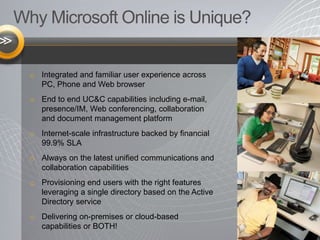 Why Microsoft Online is Unique?
o Integrated and familiar user experience across
PC, Phone and Web browser
o End to end UC&C capabilities including e-mail,
presence/IM, Web conferencing, collaboration
and document management platform
o Internet-scale infrastructure backed by financial
99.9% SLA
o Always on the latest unified communications and
collaboration capabilities
o Provisioning end users with the right features
leveraging a single directory based on the Active
Directory service
o Delivering on-premises or cloud-based
capabilities or BOTH!
 
