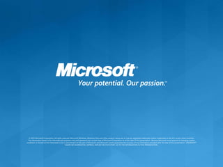 © 2010 Microsoft Corporation. All rights reserved. Microsoft, Windows, Windows Vista and other product names are or may be registered trademarks and/or trademarks in the U.S. and/or other countries.
The information herein is for informational purposes only and represents the current view of Microsoft Corporation as of the date of this presentation. Because Microsoft must respond to changing market
conditions, it should not be interpreted to be a commitment on the part of Microsoft, and Microsoft cannot guarantee the accuracy of any information provided after the date of this presentation. MICROSOFT
MAKES NO WARRANTIES, EXPRESS, IMPLIED OR STATUTORY, AS TO THE INFORMATION IN THIS PRESENTATION.
 