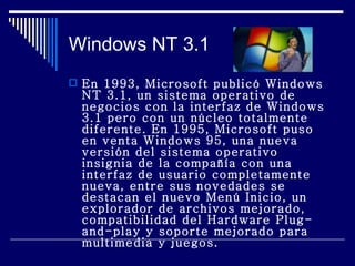 Windows NT 3.1 En 1993, Microsoft publicó Windows NT 3.1, un sistema operativo de negocios con la interfaz de Windows 3.1 pero con un núcleo totalmente diferente. En 1995, Microsoft puso en venta Windows 95, una nueva versión del sistema operativo insignia de la compañía con una interfaz de usuario completamente nueva, entre sus novedades se destacan el nuevo Menú Inicio, un explorador de archivos mejorado, compatibilidad del Hardware Plug-and-play y soporte mejorado para multimedia y juegos. 